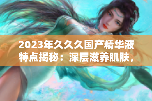 2023年久久久國(guó)產(chǎn)精華液特點(diǎn)揭秘：深層滋養(yǎng)肌膚，提升肌膚活力