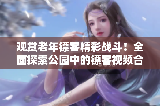 觀賞老年鏢客精彩戰(zhàn)斗！全面探索公園中的鏢客視頻合集，盡在這里！