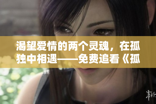 渴望愛情的兩個(gè)靈魂，在孤獨(dú)中相遇——免費(fèi)追看《孤男寡女》情感劇