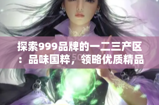 探索999品牌的一二三產(chǎn)區(qū)：品味國粹，領(lǐng)略優(yōu)質(zhì)精品