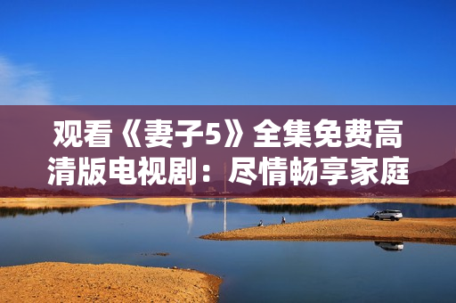 觀看《妻子5》全集免費高清版電視劇：盡情暢享家庭情感故事