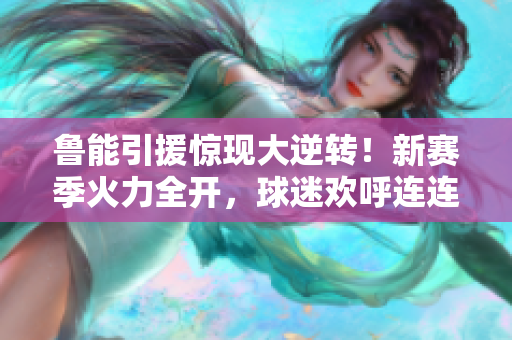 魯能引援驚現(xiàn)大逆轉(zhuǎn)！新賽季火力全開，球迷歡呼連連