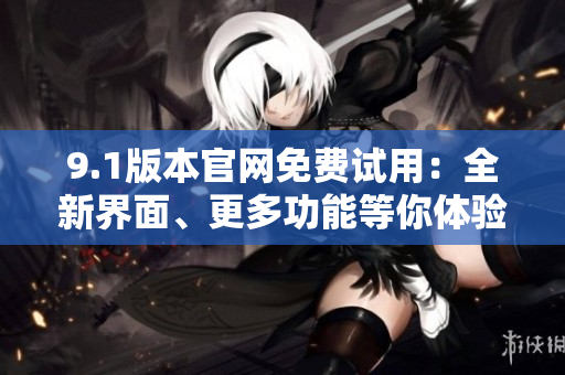 9.1版本官網(wǎng)免費試用：全新界面、更多功能等你體驗
