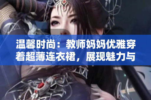 溫馨時尚：教師媽媽優(yōu)雅穿著超薄連衣裙，展現(xiàn)魅力與自信