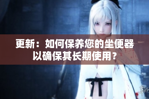 更新：如何保養(yǎng)您的坐便器以確保其長期使用？