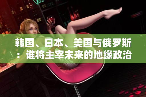 韓國、日本、美國與俄羅斯：誰將主宰未來的地緣政治格局？
