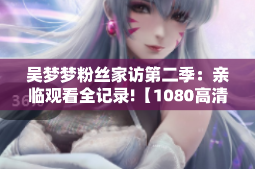 吳夢夢粉絲家訪第二季：親臨觀看全記錄!【1080高清在線】