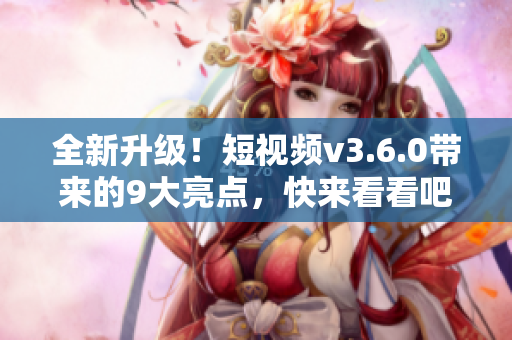 全新升級！短視頻v3.6.0帶來的9大亮點，快來看看吧！