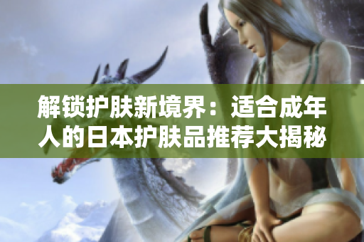 解鎖護膚新境界：適合成年人的日本護膚品推薦大揭秘