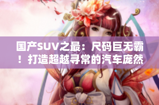 國產SUV之最：尺碼巨無霸！打造超越尋常的汽車龐然大物，堪稱巔峰之作！