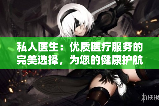 私人醫(yī)生：優(yōu)質(zhì)醫(yī)療服務(wù)的完美選擇，為您的健康護(hù)航