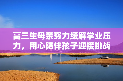 高三生母親努力緩解學(xué)業(yè)壓力，用心陪伴孩子迎接挑戰(zhàn)