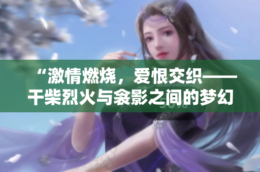 “激情燃燒，愛(ài)恨交織——干柴烈火與衾影之間的夢(mèng)幻情緣”