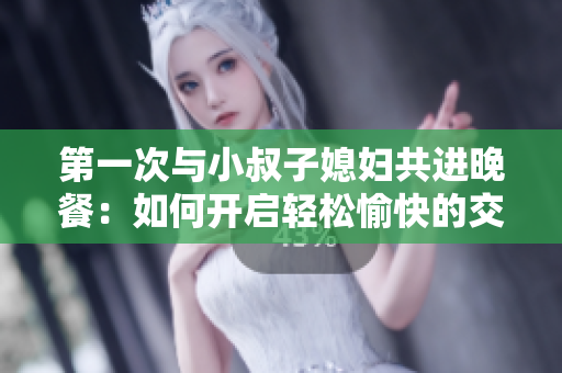 第一次與小叔子媳婦共進(jìn)晚餐：如何開(kāi)啟輕松愉快的交流？