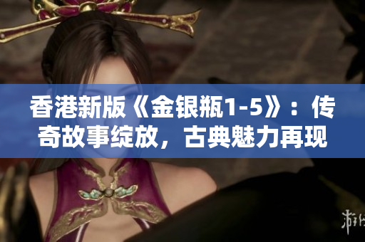 香港新版《金銀瓶1-5》：傳奇故事綻放，古典魅力再現(xiàn)