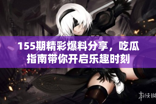 155期精彩爆料分享，吃瓜指南帶你開啟樂趣時刻