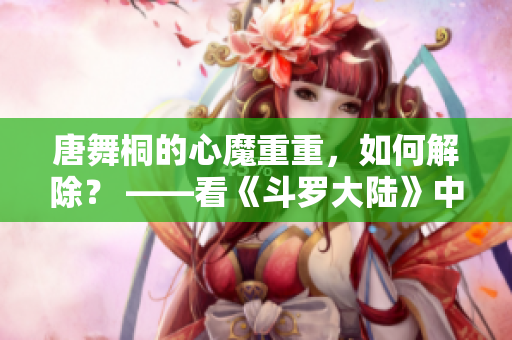 唐舞桐的心魔重重，如何解除？ ——看《斗羅大陸》中唐三愛人的抉擇