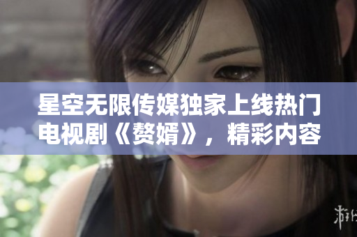 星空無(wú)限傳媒獨(dú)家上線熱門電視劇《贅婿》，精彩內(nèi)容盡情觀看!