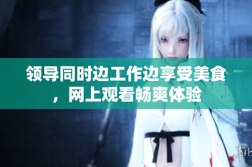 領(lǐng)導(dǎo)同時邊工作邊享受美食，網(wǎng)上觀看暢爽體驗