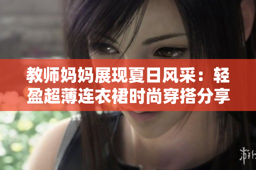 教師媽媽展現(xiàn)夏日風采：輕盈超薄連衣裙時尚穿搭分享