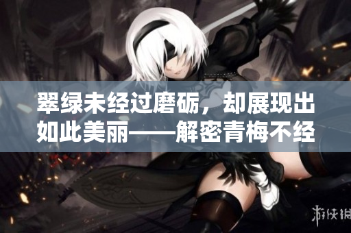 翠綠未經(jīng)過磨礪，卻展現(xiàn)出如此美麗——解密青梅不經(jīng)C1V2玉米