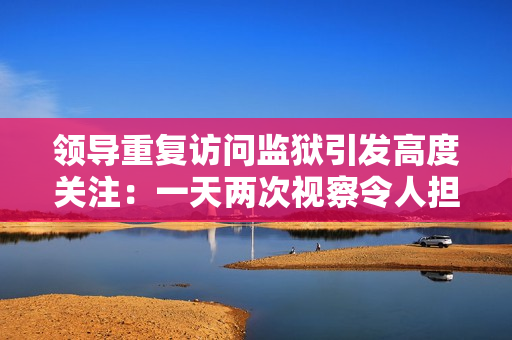 領(lǐng)導(dǎo)重復(fù)訪問監(jiān)獄引發(fā)高度關(guān)注：一天兩次視察令人擔(dān)憂