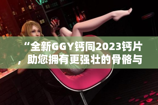 “全新GGY鈣同2023鈣片，助您擁有更強(qiáng)壯的骨骼與健康體魄！”