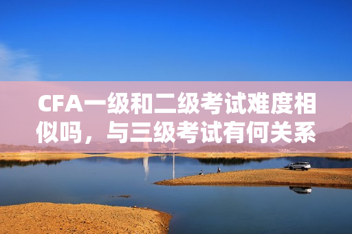 CFA一級(jí)和二級(jí)考試難度相似嗎，與三級(jí)考試有何關(guān)系？