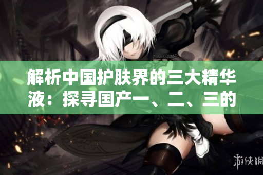 解析中國(guó)護(hù)膚界的三大精華液：探尋國(guó)產(chǎn)一、二、三的奇跡配方