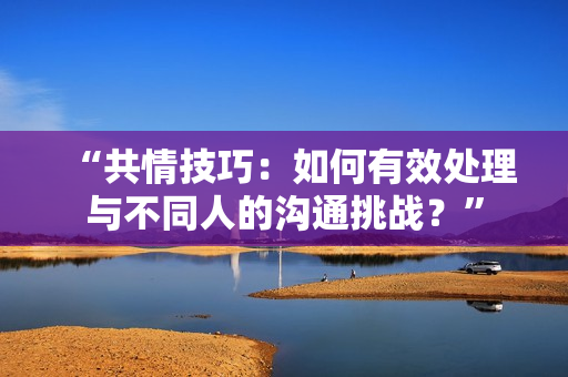 “共情技巧：如何有效處理與不同人的溝通挑戰(zhàn)？”