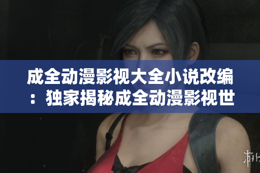 成全動漫影視大全小說改編：獨家揭秘成全動漫影視世界