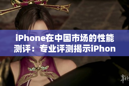 iPhone在中國市場的性能測評：專業(yè)評測揭示iPhone的表現(xiàn)