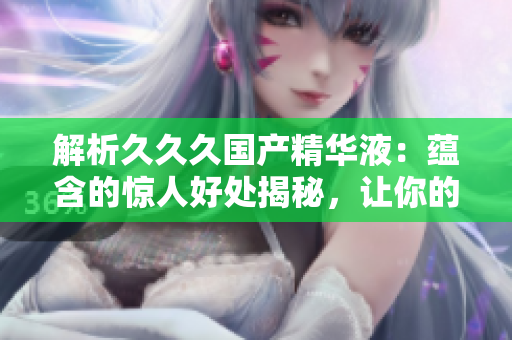 解析久久久國(guó)產(chǎn)精華液：蘊(yùn)含的驚人好處揭秘，讓你的肌膚煥發(fā)光彩！