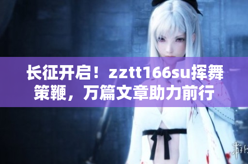 長(zhǎng)征開(kāi)啟！zztt166su揮舞策鞭，萬(wàn)篇文章助力前行