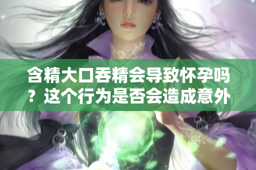 含精大口吞精會(huì)導(dǎo)致懷孕嗎？這個(gè)行為是否會(huì)造成意外受孕？