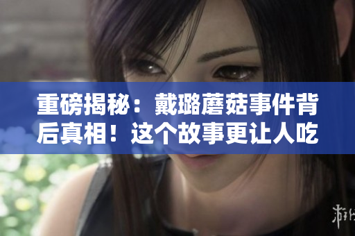 重磅揭秘：戴璐蘑菇事件背后真相！這個(gè)故事更讓人吃驚！