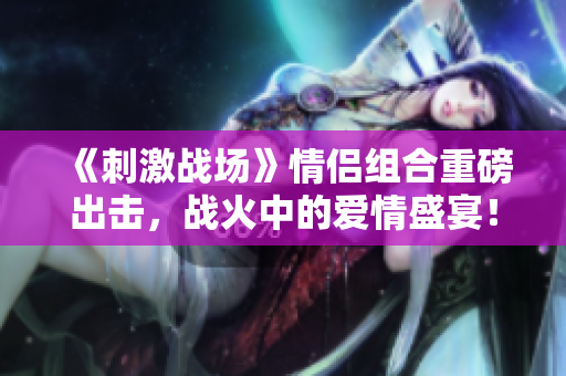 《刺激戰(zhàn)場(chǎng)》情侶組合重磅出擊，戰(zhàn)火中的愛(ài)情盛宴！