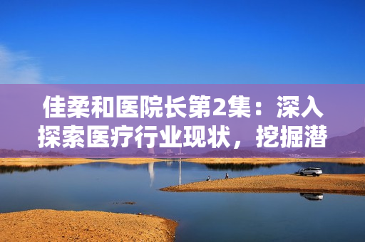 佳柔和醫(yī)院長(zhǎng)第2集：深入探索醫(yī)療行業(yè)現(xiàn)狀，挖掘潛力與挑戰(zhàn)