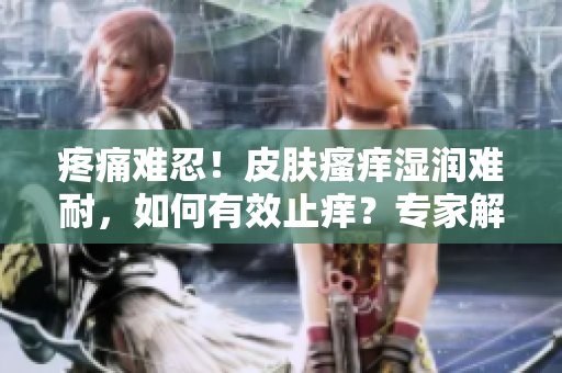 疼痛難忍！皮膚瘙癢濕潤(rùn)難耐，如何有效止癢？專家解讀有效護(hù)理方法