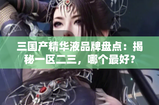 三國(guó)產(chǎn)精華液品牌盤(pán)點(diǎn)：揭秘一區(qū)二三，哪個(gè)最好？