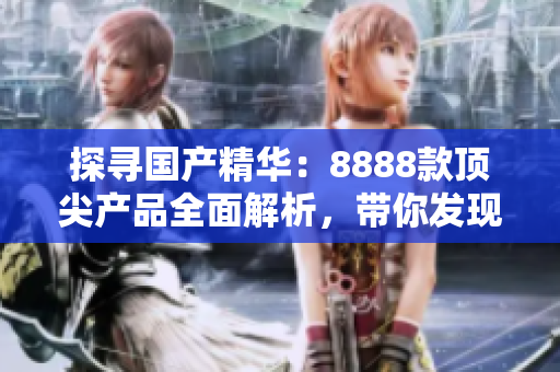 探尋國產(chǎn)精華：8888款頂尖產(chǎn)品全面解析，帶你發(fā)現(xiàn)最卓越的選擇