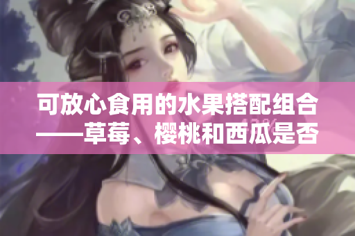 可放心食用的水果搭配組合——草莓、櫻桃和西瓜是否可一起食用