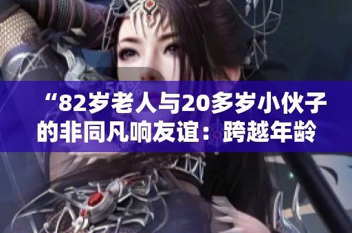 “82歲老人與20多歲小伙子的非同凡響友誼：跨越年齡的真情故事”