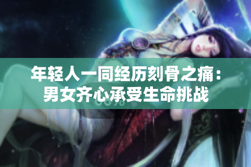 年輕人一同經(jīng)歷刻骨之痛：男女齊心承受生命挑戰(zhàn)