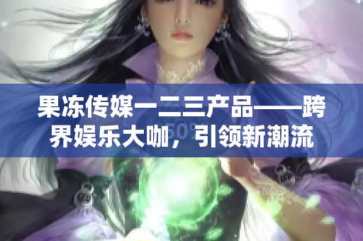 果凍傳媒一二三產(chǎn)品——跨界娛樂大咖，引領(lǐng)新潮流