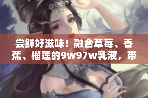嘗鮮好滋味！融合草莓、香蕉、榴蓮的9w97w乳液，帶來(lái)口感新體驗(yàn)！