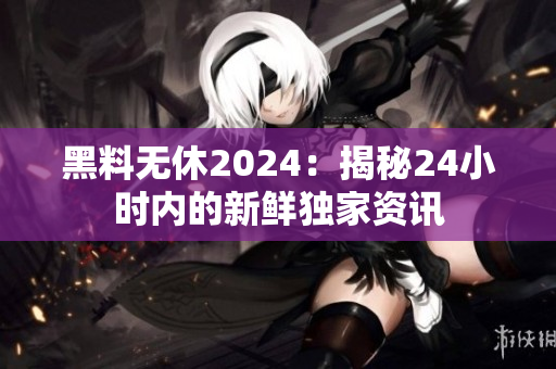 黑料無(wú)休2024：揭秘24小時(shí)內(nèi)的新鮮獨(dú)家資訊