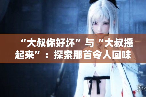 “大叔你好壞”與“大叔搖起來”：探索那首令人回味無窮的流行歌曲