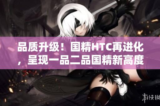 品質(zhì)升級！國精HTC再進(jìn)化，呈現(xiàn)一品二品國精新高度