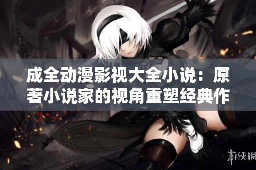 成全動漫影視大全小說：原著小說家的視角重塑經(jīng)典作品